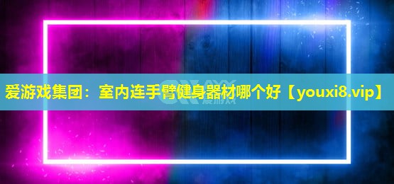 爱游戏集团：室内连手臂健身器材哪个好