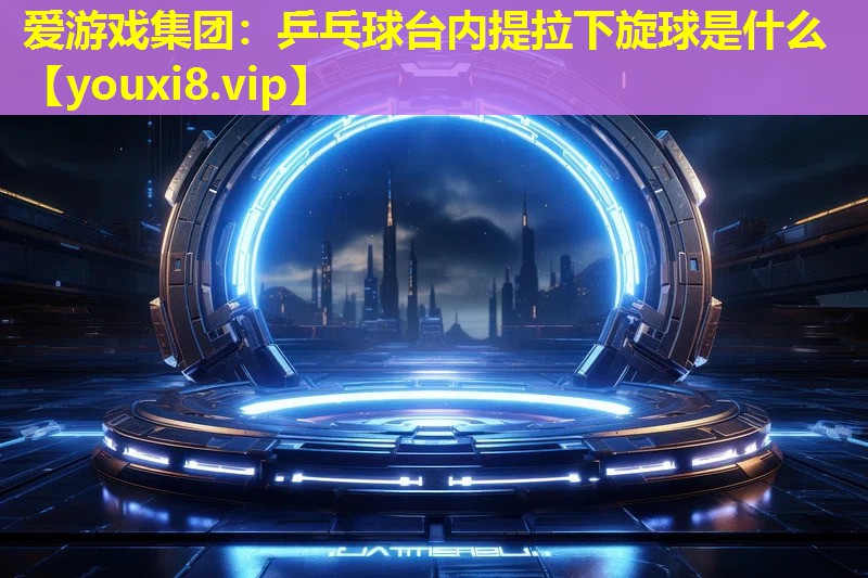 爱游戏集团：乒乓球台内提拉下旋球是什么