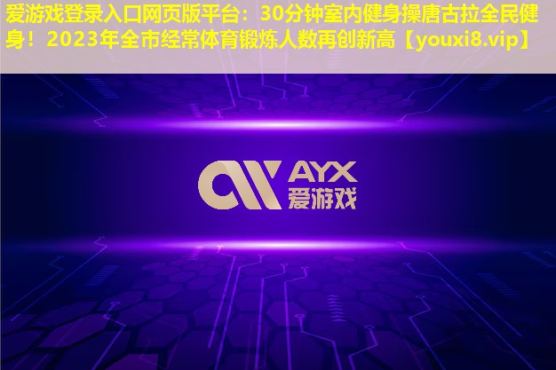 30分钟室内健身操唐古拉全民健身!2023年全市经常体育锻炼人数再创新高 30分钟室内健身操唐古拉全民健身!2023年全市经常体育锻炼人数再创新高