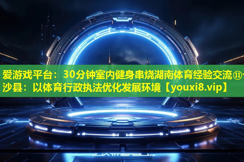 30分钟室内健身串烧湖南体育经验交流⑪长沙县:以体育行政执法优化发展环境 30分钟室内健身串烧湖南体育经验交流⑪长沙县:以体育行政执法优化发展环境