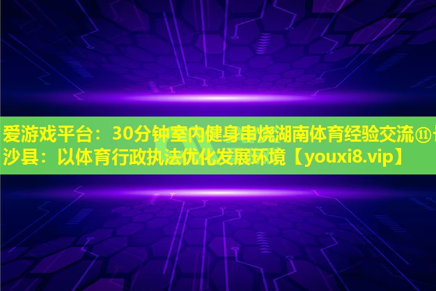 30分钟室内健身串烧湖南体育经验交流⑪长沙县:以体育行政执法优化发展环境 30分钟室内健身串烧湖南体育经验交流⑪长沙县:以体育行政执法优化发展环境